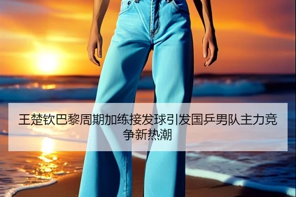 王楚钦巴黎周期加练接发球引发国乒男队主力竞争新热潮 | jiuyou